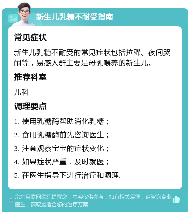 新生儿乳糖不耐受指南 常见症状 新生儿乳糖不耐受的常见症状包括拉稀、夜间哭闹等，易感人群主要是母乳喂养的新生儿。 推荐科室 儿科 调理要点 1. 使用乳糖酶帮助消化乳糖； 2. 食用乳糖酶前先咨询医生； 3. 注意观察宝宝的症状变化； 4. 如果症状严重，及时就医； 5. 在医生指导下进行治疗和调理。