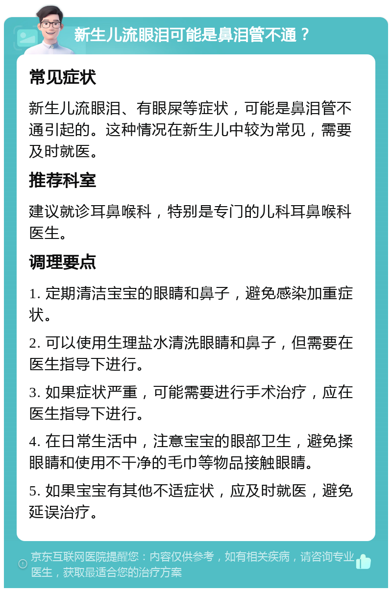 新生儿流眼泪可能是鼻泪管不通？ 常见症状 新生儿流眼泪、有眼屎等症状，可能是鼻泪管不通引起的。这种情况在新生儿中较为常见，需要及时就医。 推荐科室 建议就诊耳鼻喉科，特别是专门的儿科耳鼻喉科医生。 调理要点 1. 定期清洁宝宝的眼睛和鼻子，避免感染加重症状。 2. 可以使用生理盐水清洗眼睛和鼻子，但需要在医生指导下进行。 3. 如果症状严重，可能需要进行手术治疗，应在医生指导下进行。 4. 在日常生活中，注意宝宝的眼部卫生，避免揉眼睛和使用不干净的毛巾等物品接触眼睛。 5. 如果宝宝有其他不适症状，应及时就医，避免延误治疗。