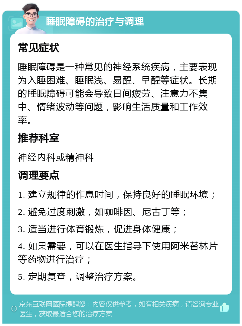 睡眠障碍的治疗与调理 常见症状 睡眠障碍是一种常见的神经系统疾病，主要表现为入睡困难、睡眠浅、易醒、早醒等症状。长期的睡眠障碍可能会导致日间疲劳、注意力不集中、情绪波动等问题，影响生活质量和工作效率。 推荐科室 神经内科或精神科 调理要点 1. 建立规律的作息时间，保持良好的睡眠环境； 2. 避免过度刺激，如咖啡因、尼古丁等； 3. 适当进行体育锻炼，促进身体健康； 4. 如果需要，可以在医生指导下使用阿米替林片等药物进行治疗； 5. 定期复查，调整治疗方案。