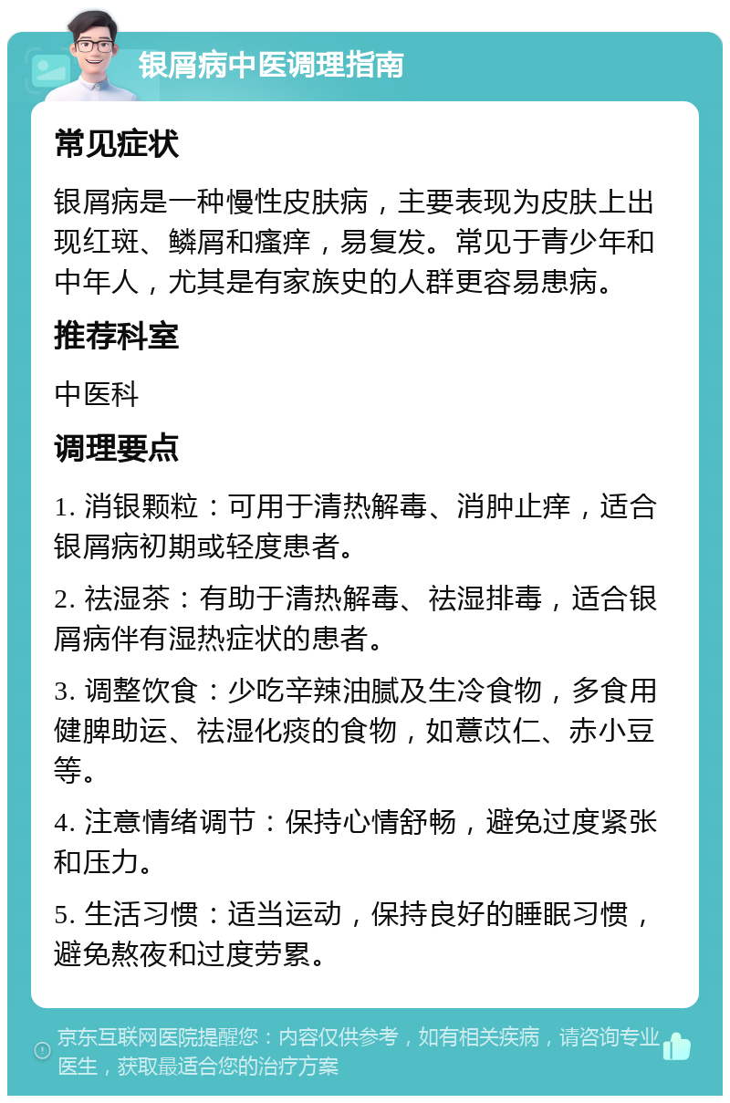 银屑病中医调理指南 常见症状 银屑病是一种慢性皮肤病，主要表现为皮肤上出现红斑、鳞屑和瘙痒，易复发。常见于青少年和中年人，尤其是有家族史的人群更容易患病。 推荐科室 中医科 调理要点 1. 消银颗粒：可用于清热解毒、消肿止痒，适合银屑病初期或轻度患者。 2. 祛湿茶：有助于清热解毒、祛湿排毒，适合银屑病伴有湿热症状的患者。 3. 调整饮食：少吃辛辣油腻及生冷食物，多食用健脾助运、祛湿化痰的食物，如薏苡仁、赤小豆等。 4. 注意情绪调节：保持心情舒畅，避免过度紧张和压力。 5. 生活习惯：适当运动，保持良好的睡眠习惯，避免熬夜和过度劳累。