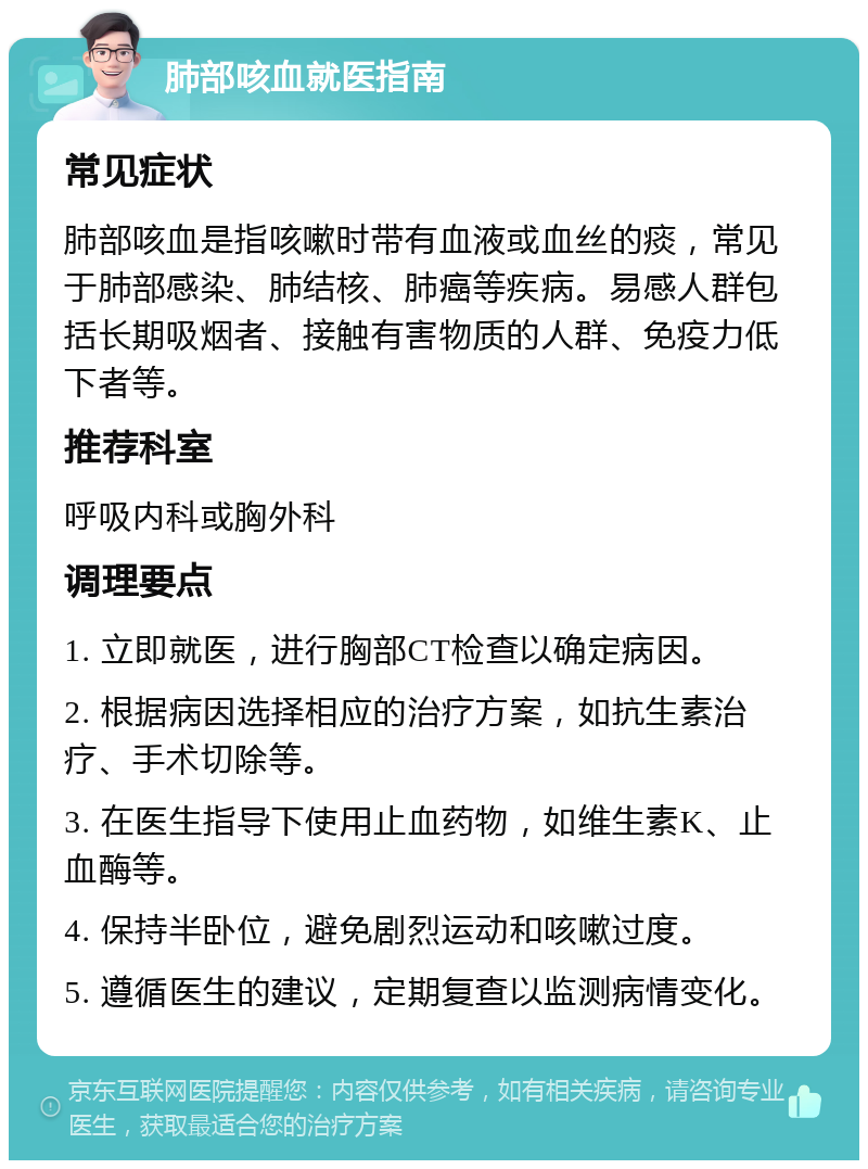 肺部咳血就医指南 常见症状 肺部咳血是指咳嗽时带有血液或血丝的痰，常见于肺部感染、肺结核、肺癌等疾病。易感人群包括长期吸烟者、接触有害物质的人群、免疫力低下者等。 推荐科室 呼吸内科或胸外科 调理要点 1. 立即就医，进行胸部CT检查以确定病因。 2. 根据病因选择相应的治疗方案，如抗生素治疗、手术切除等。 3. 在医生指导下使用止血药物，如维生素K、止血酶等。 4. 保持半卧位，避免剧烈运动和咳嗽过度。 5. 遵循医生的建议，定期复查以监测病情变化。