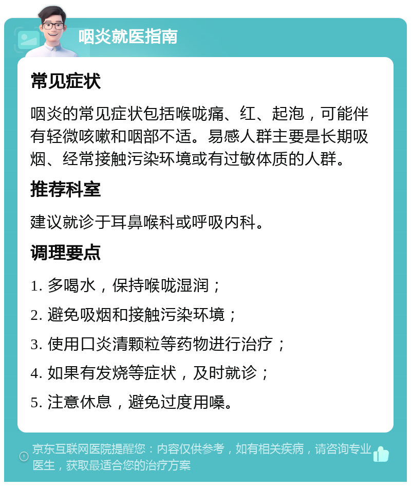 咽炎就医指南 常见症状 咽炎的常见症状包括喉咙痛、红、起泡，可能伴有轻微咳嗽和咽部不适。易感人群主要是长期吸烟、经常接触污染环境或有过敏体质的人群。 推荐科室 建议就诊于耳鼻喉科或呼吸内科。 调理要点 1. 多喝水，保持喉咙湿润； 2. 避免吸烟和接触污染环境； 3. 使用口炎清颗粒等药物进行治疗； 4. 如果有发烧等症状，及时就诊； 5. 注意休息，避免过度用嗓。