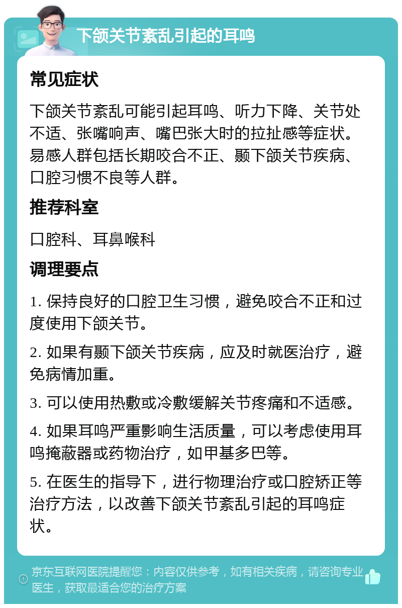 下颌关节紊乱引起的耳鸣 常见症状 下颌关节紊乱可能引起耳鸣、听力下降、关节处不适、张嘴响声、嘴巴张大时的拉扯感等症状。易感人群包括长期咬合不正、颞下颌关节疾病、口腔习惯不良等人群。 推荐科室 口腔科、耳鼻喉科 调理要点 1. 保持良好的口腔卫生习惯，避免咬合不正和过度使用下颌关节。 2. 如果有颞下颌关节疾病，应及时就医治疗，避免病情加重。 3. 可以使用热敷或冷敷缓解关节疼痛和不适感。 4. 如果耳鸣严重影响生活质量，可以考虑使用耳鸣掩蔽器或药物治疗，如甲基多巴等。 5. 在医生的指导下，进行物理治疗或口腔矫正等治疗方法，以改善下颌关节紊乱引起的耳鸣症状。