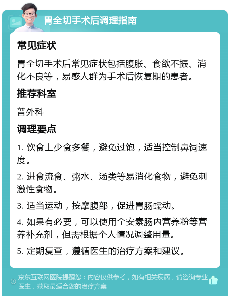 胃全切手术后调理指南 常见症状 胃全切手术后常见症状包括腹胀、食欲不振、消化不良等，易感人群为手术后恢复期的患者。 推荐科室 普外科 调理要点 1. 饮食上少食多餐，避免过饱，适当控制鼻饲速度。 2. 进食流食、粥水、汤类等易消化食物，避免刺激性食物。 3. 适当运动，按摩腹部，促进胃肠蠕动。 4. 如果有必要，可以使用全安素肠内营养粉等营养补充剂，但需根据个人情况调整用量。 5. 定期复查，遵循医生的治疗方案和建议。