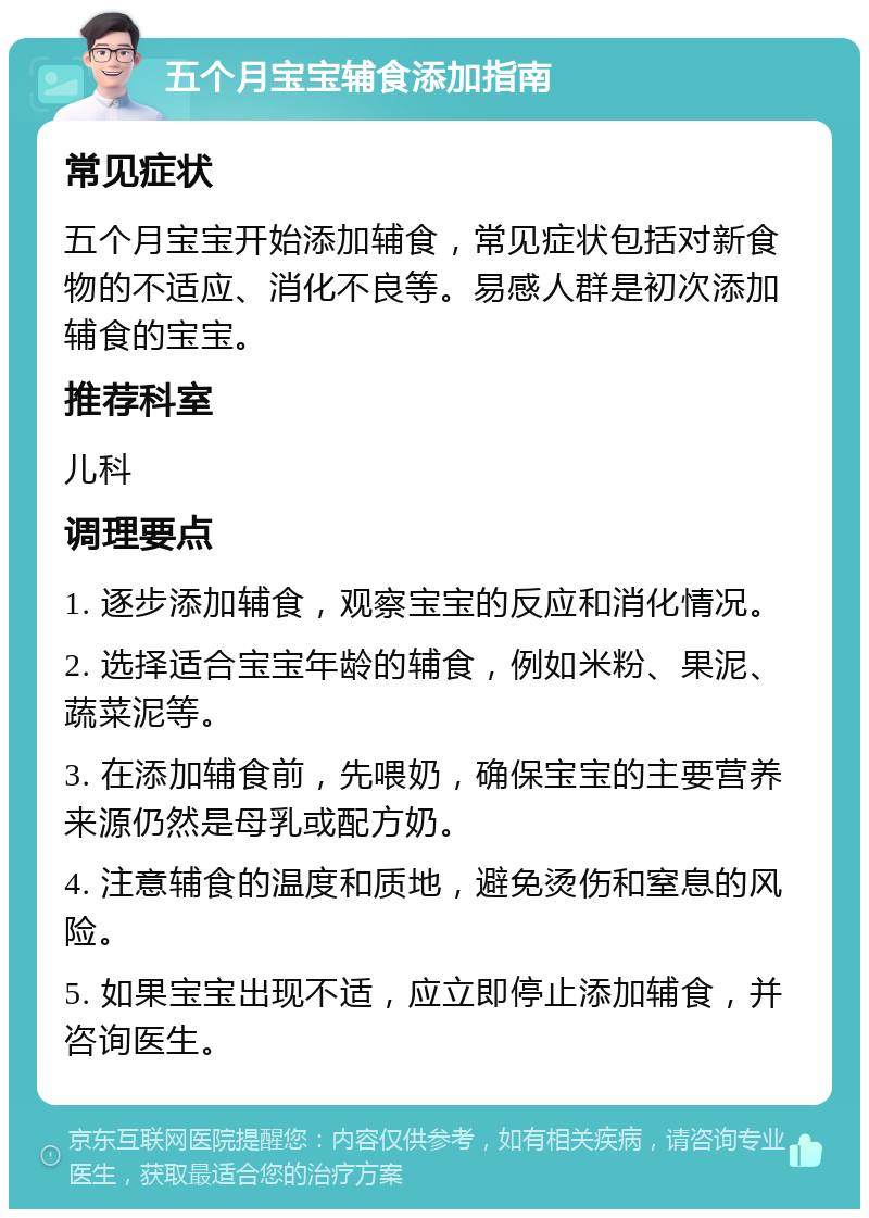 五个月宝宝辅食添加指南 常见症状 五个月宝宝开始添加辅食，常见症状包括对新食物的不适应、消化不良等。易感人群是初次添加辅食的宝宝。 推荐科室 儿科 调理要点 1. 逐步添加辅食，观察宝宝的反应和消化情况。 2. 选择适合宝宝年龄的辅食，例如米粉、果泥、蔬菜泥等。 3. 在添加辅食前，先喂奶，确保宝宝的主要营养来源仍然是母乳或配方奶。 4. 注意辅食的温度和质地，避免烫伤和窒息的风险。 5. 如果宝宝出现不适，应立即停止添加辅食，并咨询医生。