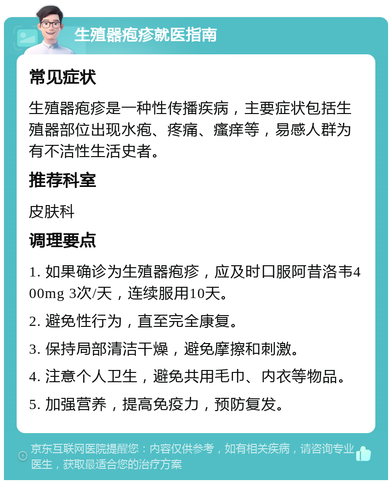 生殖器疱疹就医指南 常见症状 生殖器疱疹是一种性传播疾病，主要症状包括生殖器部位出现水疱、疼痛、瘙痒等，易感人群为有不洁性生活史者。 推荐科室 皮肤科 调理要点 1. 如果确诊为生殖器疱疹，应及时口服阿昔洛韦400mg 3次/天，连续服用10天。 2. 避免性行为，直至完全康复。 3. 保持局部清洁干燥，避免摩擦和刺激。 4. 注意个人卫生，避免共用毛巾、内衣等物品。 5. 加强营养，提高免疫力，预防复发。