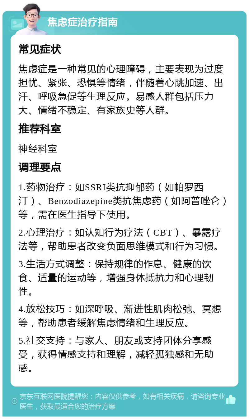 焦虑症治疗指南 常见症状 焦虑症是一种常见的心理障碍，主要表现为过度担忧、紧张、恐惧等情绪，伴随着心跳加速、出汗、呼吸急促等生理反应。易感人群包括压力大、情绪不稳定、有家族史等人群。 推荐科室 神经科室 调理要点 1.药物治疗：如SSRI类抗抑郁药（如帕罗西汀）、Benzodiazepine类抗焦虑药（如阿普唑仑）等，需在医生指导下使用。 2.心理治疗：如认知行为疗法（CBT）、暴露疗法等，帮助患者改变负面思维模式和行为习惯。 3.生活方式调整：保持规律的作息、健康的饮食、适量的运动等，增强身体抵抗力和心理韧性。 4.放松技巧：如深呼吸、渐进性肌肉松弛、冥想等，帮助患者缓解焦虑情绪和生理反应。 5.社交支持：与家人、朋友或支持团体分享感受，获得情感支持和理解，减轻孤独感和无助感。