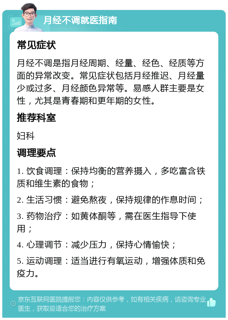 月经不调就医指南 常见症状 月经不调是指月经周期、经量、经色、经质等方面的异常改变。常见症状包括月经推迟、月经量少或过多、月经颜色异常等。易感人群主要是女性，尤其是青春期和更年期的女性。 推荐科室 妇科 调理要点 1. 饮食调理：保持均衡的营养摄入，多吃富含铁质和维生素的食物； 2. 生活习惯：避免熬夜，保持规律的作息时间； 3. 药物治疗：如黄体酮等，需在医生指导下使用； 4. 心理调节：减少压力，保持心情愉快； 5. 运动调理：适当进行有氧运动，增强体质和免疫力。