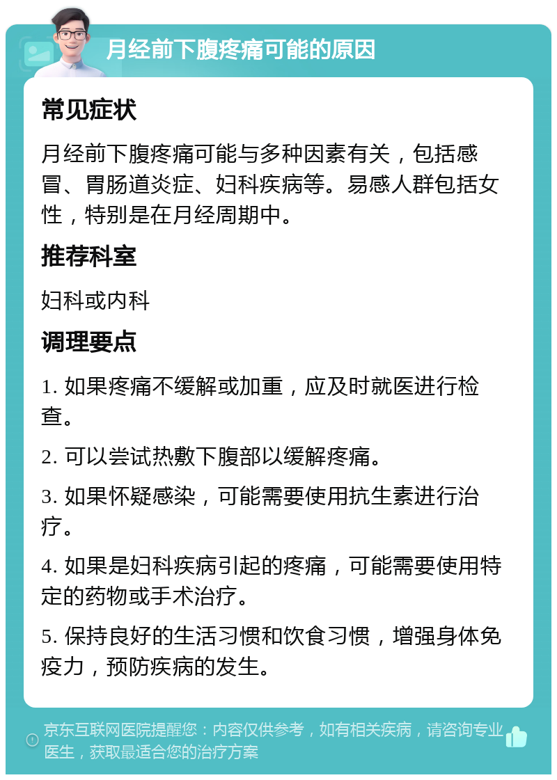 月经前下腹疼痛可能的原因 常见症状 月经前下腹疼痛可能与多种因素有关，包括感冒、胃肠道炎症、妇科疾病等。易感人群包括女性，特别是在月经周期中。 推荐科室 妇科或内科 调理要点 1. 如果疼痛不缓解或加重，应及时就医进行检查。 2. 可以尝试热敷下腹部以缓解疼痛。 3. 如果怀疑感染，可能需要使用抗生素进行治疗。 4. 如果是妇科疾病引起的疼痛，可能需要使用特定的药物或手术治疗。 5. 保持良好的生活习惯和饮食习惯，增强身体免疫力，预防疾病的发生。