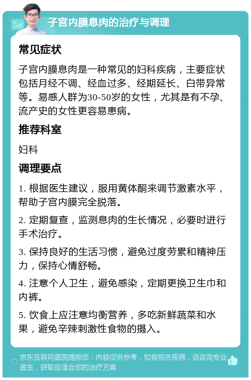 子宫内膜息肉的治疗与调理 常见症状 子宫内膜息肉是一种常见的妇科疾病，主要症状包括月经不调、经血过多、经期延长、白带异常等。易感人群为30-50岁的女性，尤其是有不孕、流产史的女性更容易患病。 推荐科室 妇科 调理要点 1. 根据医生建议，服用黄体酮来调节激素水平，帮助子宫内膜完全脱落。 2. 定期复查，监测息肉的生长情况，必要时进行手术治疗。 3. 保持良好的生活习惯，避免过度劳累和精神压力，保持心情舒畅。 4. 注意个人卫生，避免感染，定期更换卫生巾和内裤。 5. 饮食上应注意均衡营养，多吃新鲜蔬菜和水果，避免辛辣刺激性食物的摄入。