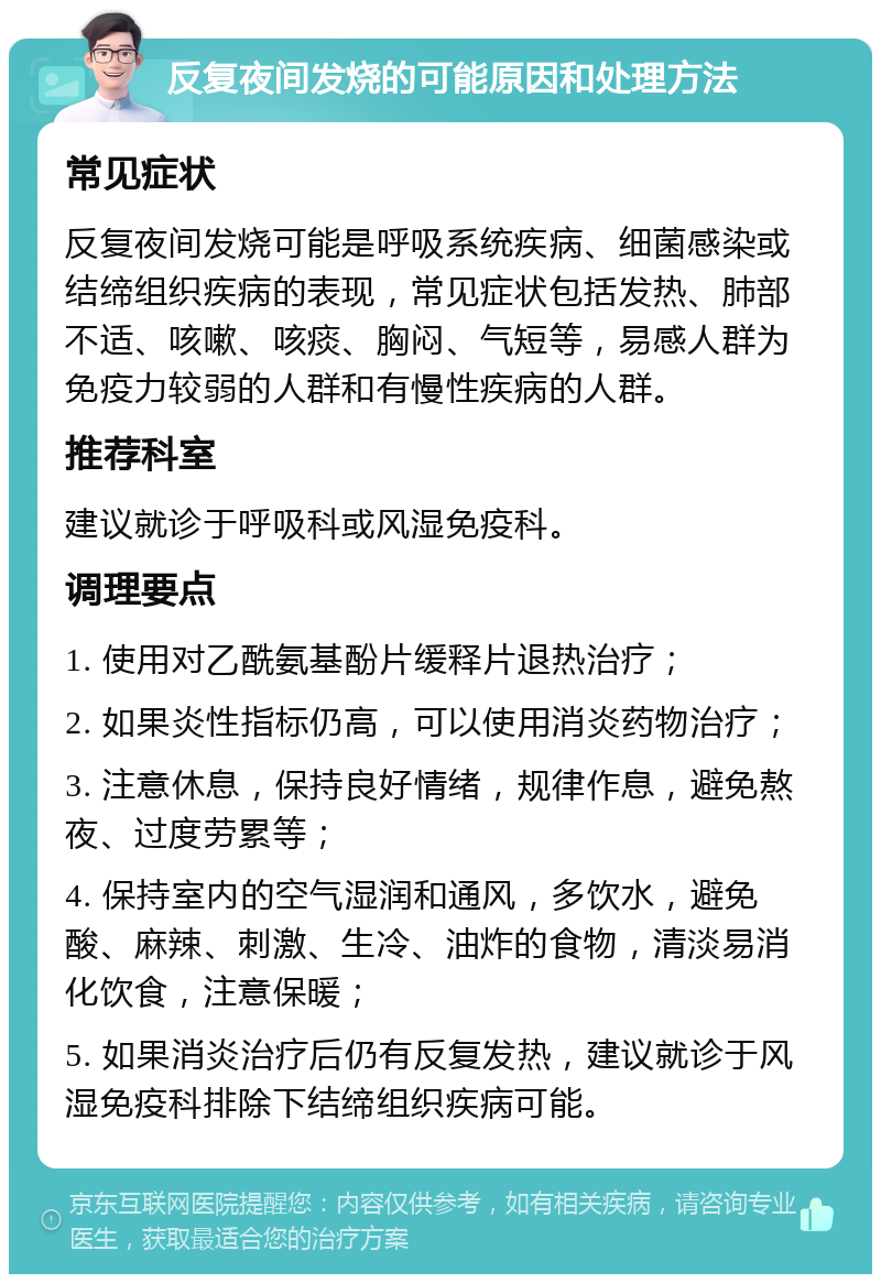 反复夜间发烧的可能原因和处理方法 常见症状 反复夜间发烧可能是呼吸系统疾病、细菌感染或结缔组织疾病的表现，常见症状包括发热、肺部不适、咳嗽、咳痰、胸闷、气短等，易感人群为免疫力较弱的人群和有慢性疾病的人群。 推荐科室 建议就诊于呼吸科或风湿免疫科。 调理要点 1. 使用对乙酰氨基酚片缓释片退热治疗； 2. 如果炎性指标仍高，可以使用消炎药物治疗； 3. 注意休息，保持良好情绪，规律作息，避免熬夜、过度劳累等； 4. 保持室内的空气湿润和通风，多饮水，避免酸、麻辣、刺激、生冷、油炸的食物，清淡易消化饮食，注意保暖； 5. 如果消炎治疗后仍有反复发热，建议就诊于风湿免疫科排除下结缔组织疾病可能。