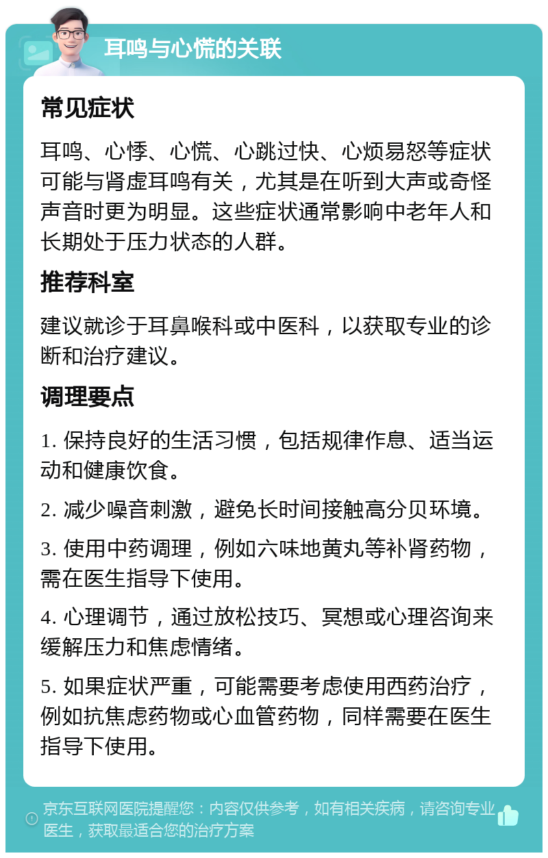 耳鸣与心慌的关联 常见症状 耳鸣、心悸、心慌、心跳过快、心烦易怒等症状可能与肾虚耳鸣有关，尤其是在听到大声或奇怪声音时更为明显。这些症状通常影响中老年人和长期处于压力状态的人群。 推荐科室 建议就诊于耳鼻喉科或中医科，以获取专业的诊断和治疗建议。 调理要点 1. 保持良好的生活习惯，包括规律作息、适当运动和健康饮食。 2. 减少噪音刺激，避免长时间接触高分贝环境。 3. 使用中药调理，例如六味地黄丸等补肾药物，需在医生指导下使用。 4. 心理调节，通过放松技巧、冥想或心理咨询来缓解压力和焦虑情绪。 5. 如果症状严重，可能需要考虑使用西药治疗，例如抗焦虑药物或心血管药物，同样需要在医生指导下使用。