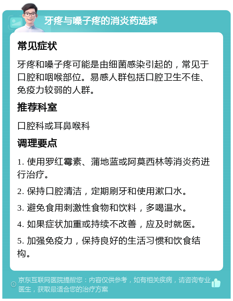 牙疼与嗓子疼的消炎药选择 常见症状 牙疼和嗓子疼可能是由细菌感染引起的，常见于口腔和咽喉部位。易感人群包括口腔卫生不佳、免疫力较弱的人群。 推荐科室 口腔科或耳鼻喉科 调理要点 1. 使用罗红霉素、蒲地蓝或阿莫西林等消炎药进行治疗。 2. 保持口腔清洁，定期刷牙和使用漱口水。 3. 避免食用刺激性食物和饮料，多喝温水。 4. 如果症状加重或持续不改善，应及时就医。 5. 加强免疫力，保持良好的生活习惯和饮食结构。