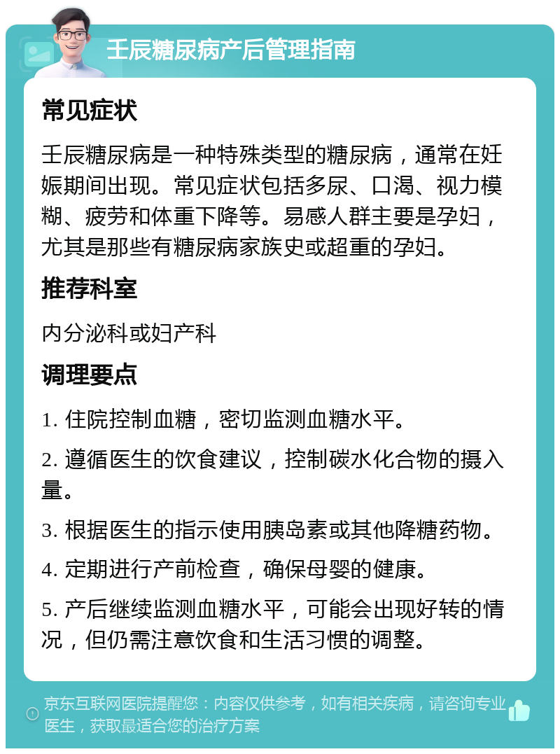 壬辰糖尿病产后管理指南 常见症状 壬辰糖尿病是一种特殊类型的糖尿病，通常在妊娠期间出现。常见症状包括多尿、口渴、视力模糊、疲劳和体重下降等。易感人群主要是孕妇，尤其是那些有糖尿病家族史或超重的孕妇。 推荐科室 内分泌科或妇产科 调理要点 1. 住院控制血糖，密切监测血糖水平。 2. 遵循医生的饮食建议，控制碳水化合物的摄入量。 3. 根据医生的指示使用胰岛素或其他降糖药物。 4. 定期进行产前检查，确保母婴的健康。 5. 产后继续监测血糖水平，可能会出现好转的情况，但仍需注意饮食和生活习惯的调整。