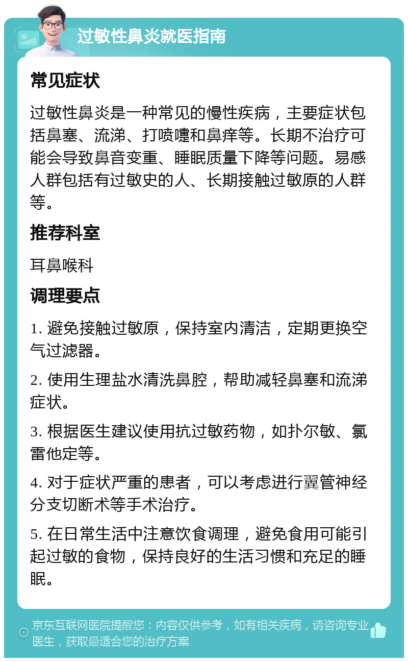 过敏性鼻炎就医指南 常见症状 过敏性鼻炎是一种常见的慢性疾病，主要症状包括鼻塞、流涕、打喷嚏和鼻痒等。长期不治疗可能会导致鼻音变重、睡眠质量下降等问题。易感人群包括有过敏史的人、长期接触过敏原的人群等。 推荐科室 耳鼻喉科 调理要点 1. 避免接触过敏原，保持室内清洁，定期更换空气过滤器。 2. 使用生理盐水清洗鼻腔，帮助减轻鼻塞和流涕症状。 3. 根据医生建议使用抗过敏药物，如扑尔敏、氯雷他定等。 4. 对于症状严重的患者，可以考虑进行翼管神经分支切断术等手术治疗。 5. 在日常生活中注意饮食调理，避免食用可能引起过敏的食物，保持良好的生活习惯和充足的睡眠。