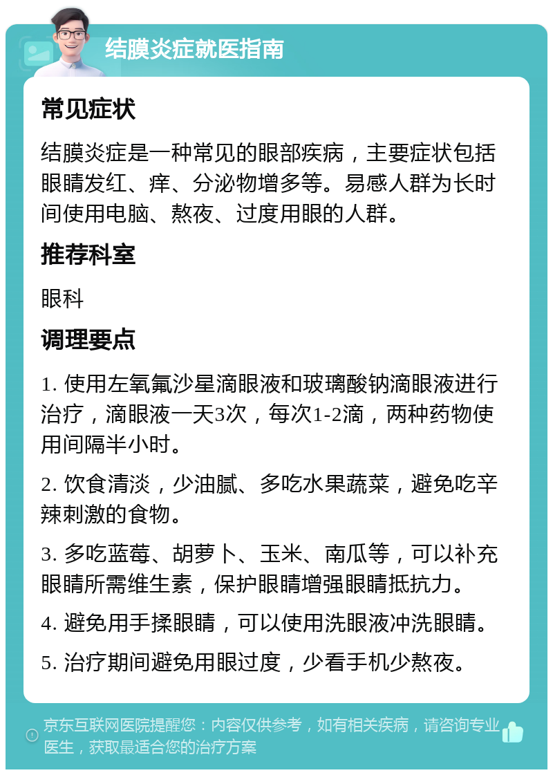 结膜炎症就医指南 常见症状 结膜炎症是一种常见的眼部疾病，主要症状包括眼睛发红、痒、分泌物增多等。易感人群为长时间使用电脑、熬夜、过度用眼的人群。 推荐科室 眼科 调理要点 1. 使用左氧氟沙星滴眼液和玻璃酸钠滴眼液进行治疗，滴眼液一天3次，每次1-2滴，两种药物使用间隔半小时。 2. 饮食清淡，少油腻、多吃水果蔬菜，避免吃辛辣刺激的食物。 3. 多吃蓝莓、胡萝卜、玉米、南瓜等，可以补充眼睛所需维生素，保护眼睛增强眼睛抵抗力。 4. 避免用手揉眼睛，可以使用洗眼液冲洗眼睛。 5. 治疗期间避免用眼过度，少看手机少熬夜。