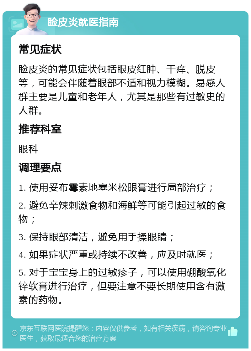 睑皮炎就医指南 常见症状 睑皮炎的常见症状包括眼皮红肿、干痒、脱皮等，可能会伴随着眼部不适和视力模糊。易感人群主要是儿童和老年人，尤其是那些有过敏史的人群。 推荐科室 眼科 调理要点 1. 使用妥布霉素地塞米松眼膏进行局部治疗； 2. 避免辛辣刺激食物和海鲜等可能引起过敏的食物； 3. 保持眼部清洁，避免用手揉眼睛； 4. 如果症状严重或持续不改善，应及时就医； 5. 对于宝宝身上的过敏疹子，可以使用硼酸氧化锌软膏进行治疗，但要注意不要长期使用含有激素的药物。