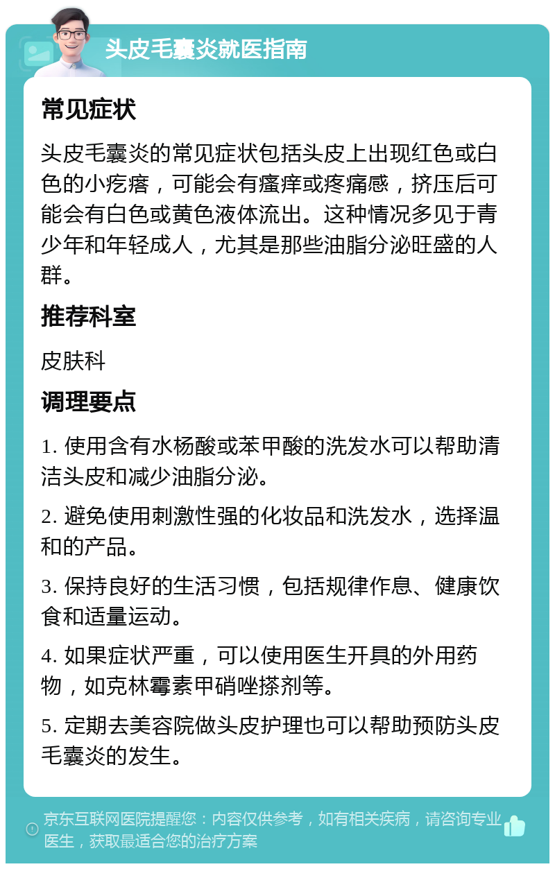 头皮毛囊炎就医指南 常见症状 头皮毛囊炎的常见症状包括头皮上出现红色或白色的小疙瘩，可能会有瘙痒或疼痛感，挤压后可能会有白色或黄色液体流出。这种情况多见于青少年和年轻成人，尤其是那些油脂分泌旺盛的人群。 推荐科室 皮肤科 调理要点 1. 使用含有水杨酸或苯甲酸的洗发水可以帮助清洁头皮和减少油脂分泌。 2. 避免使用刺激性强的化妆品和洗发水，选择温和的产品。 3. 保持良好的生活习惯，包括规律作息、健康饮食和适量运动。 4. 如果症状严重，可以使用医生开具的外用药物，如克林霉素甲硝唑搽剂等。 5. 定期去美容院做头皮护理也可以帮助预防头皮毛囊炎的发生。