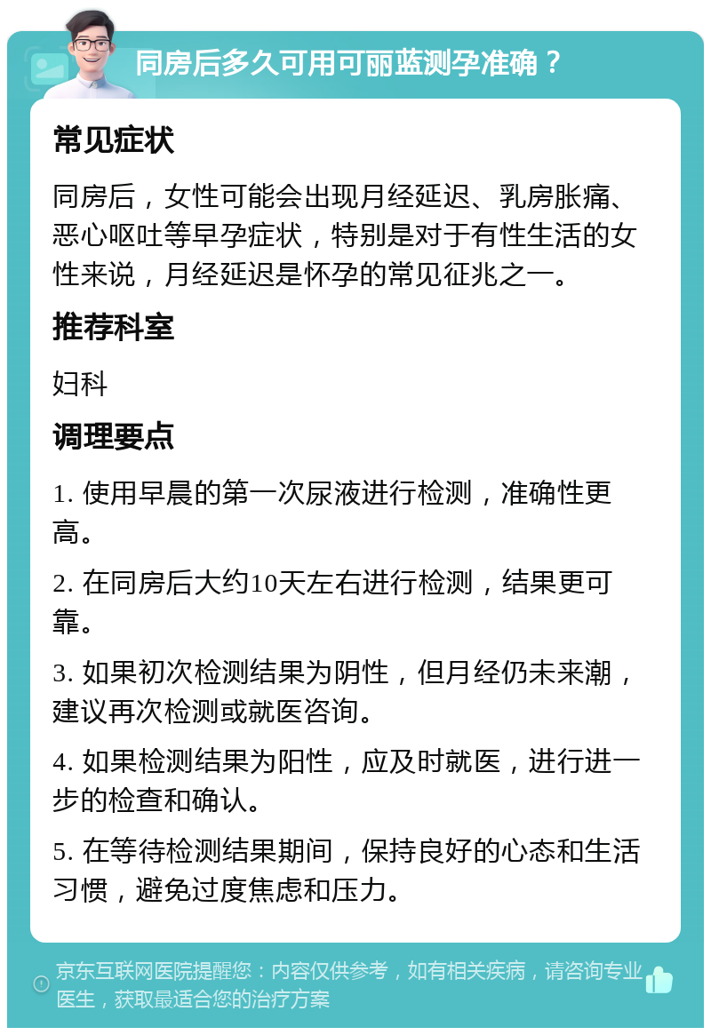 同房后多久可用可丽蓝测孕准确？ 常见症状 同房后，女性可能会出现月经延迟、乳房胀痛、恶心呕吐等早孕症状，特别是对于有性生活的女性来说，月经延迟是怀孕的常见征兆之一。 推荐科室 妇科 调理要点 1. 使用早晨的第一次尿液进行检测，准确性更高。 2. 在同房后大约10天左右进行检测，结果更可靠。 3. 如果初次检测结果为阴性，但月经仍未来潮，建议再次检测或就医咨询。 4. 如果检测结果为阳性，应及时就医，进行进一步的检查和确认。 5. 在等待检测结果期间，保持良好的心态和生活习惯，避免过度焦虑和压力。