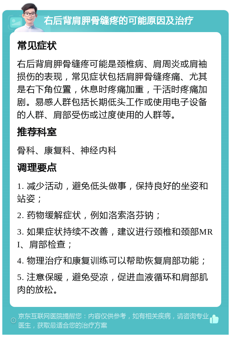 右后背肩胛骨缝疼的可能原因及治疗 常见症状 右后背肩胛骨缝疼可能是颈椎病、肩周炎或肩袖损伤的表现，常见症状包括肩胛骨缝疼痛、尤其是右下角位置，休息时疼痛加重，干活时疼痛加剧。易感人群包括长期低头工作或使用电子设备的人群、肩部受伤或过度使用的人群等。 推荐科室 骨科、康复科、神经内科 调理要点 1. 减少活动，避免低头做事，保持良好的坐姿和站姿； 2. 药物缓解症状，例如洛索洛芬钠； 3. 如果症状持续不改善，建议进行颈椎和颈部MRI、肩部检查； 4. 物理治疗和康复训练可以帮助恢复肩部功能； 5. 注意保暖，避免受凉，促进血液循环和肩部肌肉的放松。