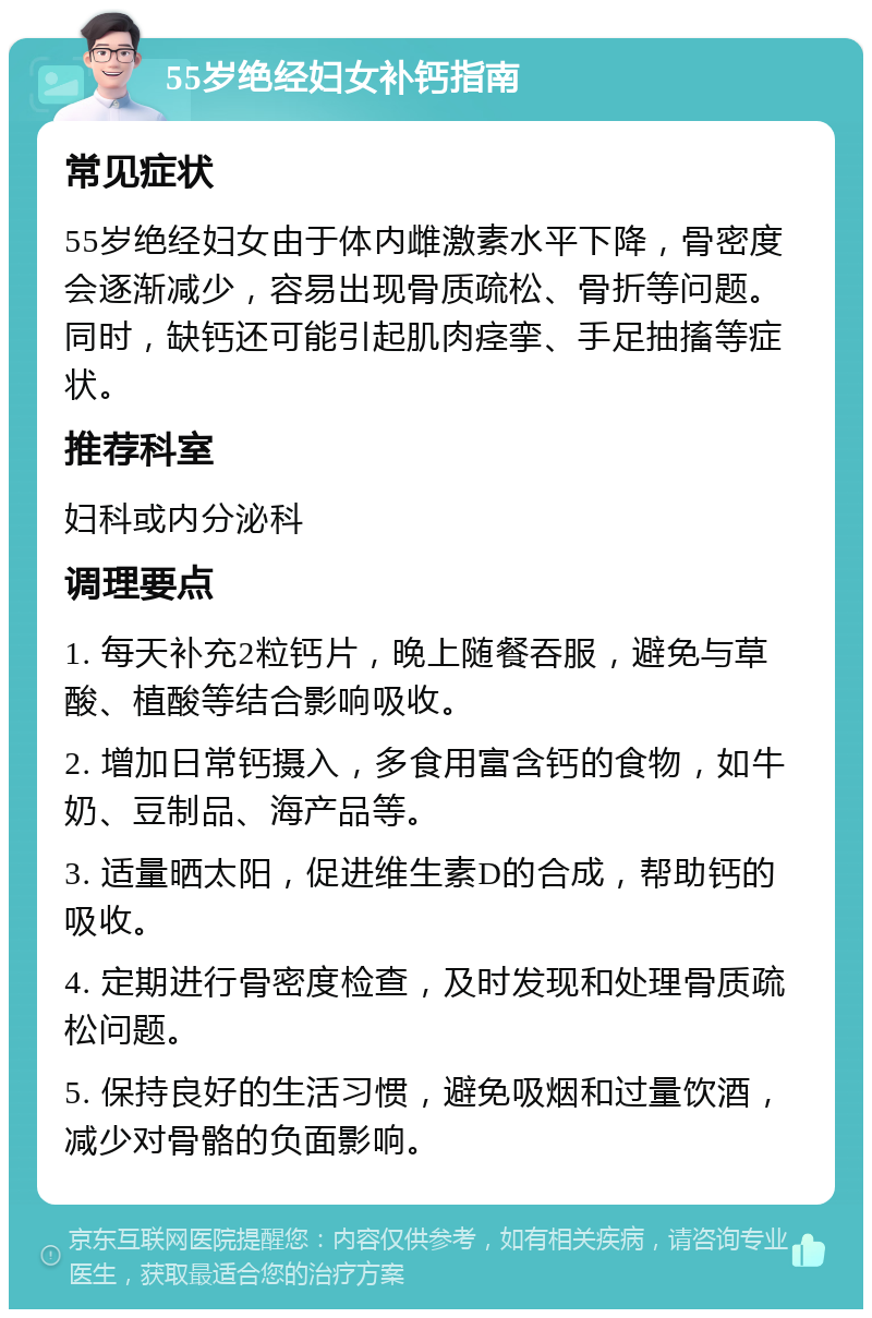 55岁绝经妇女补钙指南 常见症状 55岁绝经妇女由于体内雌激素水平下降，骨密度会逐渐减少，容易出现骨质疏松、骨折等问题。同时，缺钙还可能引起肌肉痉挛、手足抽搐等症状。 推荐科室 妇科或内分泌科 调理要点 1. 每天补充2粒钙片，晚上随餐吞服，避免与草酸、植酸等结合影响吸收。 2. 增加日常钙摄入，多食用富含钙的食物，如牛奶、豆制品、海产品等。 3. 适量晒太阳，促进维生素D的合成，帮助钙的吸收。 4. 定期进行骨密度检查，及时发现和处理骨质疏松问题。 5. 保持良好的生活习惯，避免吸烟和过量饮酒，减少对骨骼的负面影响。