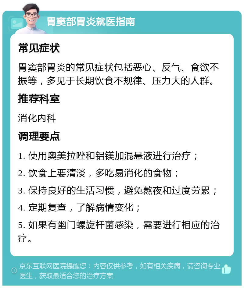 胃窦部胃炎就医指南 常见症状 胃窦部胃炎的常见症状包括恶心、反气、食欲不振等，多见于长期饮食不规律、压力大的人群。 推荐科室 消化内科 调理要点 1. 使用奥美拉唑和铝镁加混悬液进行治疗； 2. 饮食上要清淡，多吃易消化的食物； 3. 保持良好的生活习惯，避免熬夜和过度劳累； 4. 定期复查，了解病情变化； 5. 如果有幽门螺旋杆菌感染，需要进行相应的治疗。