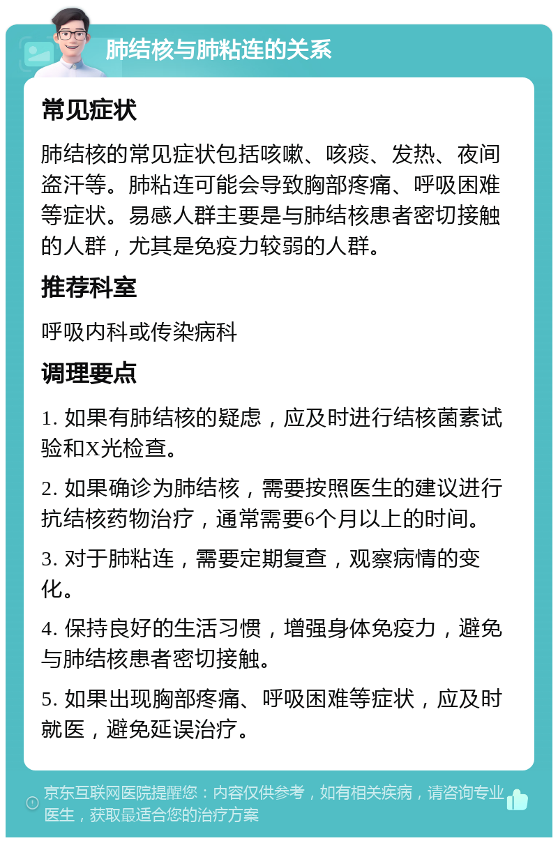 肺结核与肺粘连的关系 常见症状 肺结核的常见症状包括咳嗽、咳痰、发热、夜间盗汗等。肺粘连可能会导致胸部疼痛、呼吸困难等症状。易感人群主要是与肺结核患者密切接触的人群，尤其是免疫力较弱的人群。 推荐科室 呼吸内科或传染病科 调理要点 1. 如果有肺结核的疑虑，应及时进行结核菌素试验和X光检查。 2. 如果确诊为肺结核，需要按照医生的建议进行抗结核药物治疗，通常需要6个月以上的时间。 3. 对于肺粘连，需要定期复查，观察病情的变化。 4. 保持良好的生活习惯，增强身体免疫力，避免与肺结核患者密切接触。 5. 如果出现胸部疼痛、呼吸困难等症状，应及时就医，避免延误治疗。