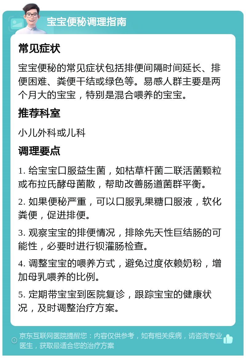 宝宝便秘调理指南 常见症状 宝宝便秘的常见症状包括排便间隔时间延长、排便困难、粪便干结或绿色等。易感人群主要是两个月大的宝宝，特别是混合喂养的宝宝。 推荐科室 小儿外科或儿科 调理要点 1. 给宝宝口服益生菌，如枯草杆菌二联活菌颗粒或布拉氏酵母菌散，帮助改善肠道菌群平衡。 2. 如果便秘严重，可以口服乳果糖口服液，软化粪便，促进排便。 3. 观察宝宝的排便情况，排除先天性巨结肠的可能性，必要时进行钡灌肠检查。 4. 调整宝宝的喂养方式，避免过度依赖奶粉，增加母乳喂养的比例。 5. 定期带宝宝到医院复诊，跟踪宝宝的健康状况，及时调整治疗方案。