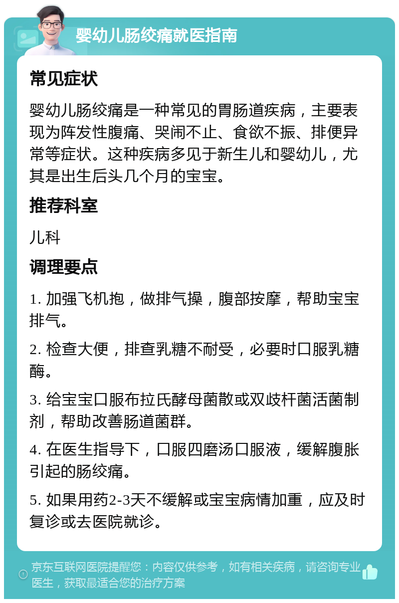 婴幼儿肠绞痛就医指南 常见症状 婴幼儿肠绞痛是一种常见的胃肠道疾病，主要表现为阵发性腹痛、哭闹不止、食欲不振、排便异常等症状。这种疾病多见于新生儿和婴幼儿，尤其是出生后头几个月的宝宝。 推荐科室 儿科 调理要点 1. 加强飞机抱，做排气操，腹部按摩，帮助宝宝排气。 2. 检查大便，排查乳糖不耐受，必要时口服乳糖酶。 3. 给宝宝口服布拉氏酵母菌散或双歧杆菌活菌制剂，帮助改善肠道菌群。 4. 在医生指导下，口服四磨汤口服液，缓解腹胀引起的肠绞痛。 5. 如果用药2-3天不缓解或宝宝病情加重，应及时复诊或去医院就诊。