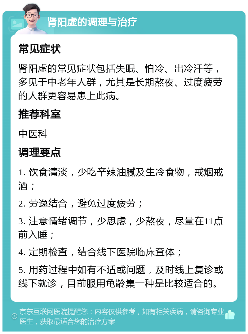 肾阳虚的调理与治疗 常见症状 肾阳虚的常见症状包括失眠、怕冷、出冷汗等，多见于中老年人群，尤其是长期熬夜、过度疲劳的人群更容易患上此病。 推荐科室 中医科 调理要点 1. 饮食清淡，少吃辛辣油腻及生冷食物，戒烟戒酒； 2. 劳逸结合，避免过度疲劳； 3. 注意情绪调节，少思虑，少熬夜，尽量在11点前入睡； 4. 定期检查，结合线下医院临床查体； 5. 用药过程中如有不适或问题，及时线上复诊或线下就诊，目前服用龟龄集一种是比较适合的。