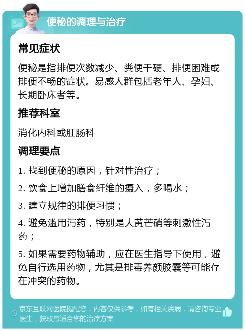 便秘的调理与治疗 常见症状 便秘是指排便次数减少、粪便干硬、排便困难或排便不畅的症状。易感人群包括老年人、孕妇、长期卧床者等。 推荐科室 消化内科或肛肠科 调理要点 1. 找到便秘的原因，针对性治疗； 2. 饮食上增加膳食纤维的摄入，多喝水； 3. 建立规律的排便习惯； 4. 避免滥用泻药，特别是大黄芒硝等刺激性泻药； 5. 如果需要药物辅助，应在医生指导下使用，避免自行选用药物，尤其是排毒养颜胶囊等可能存在冲突的药物。