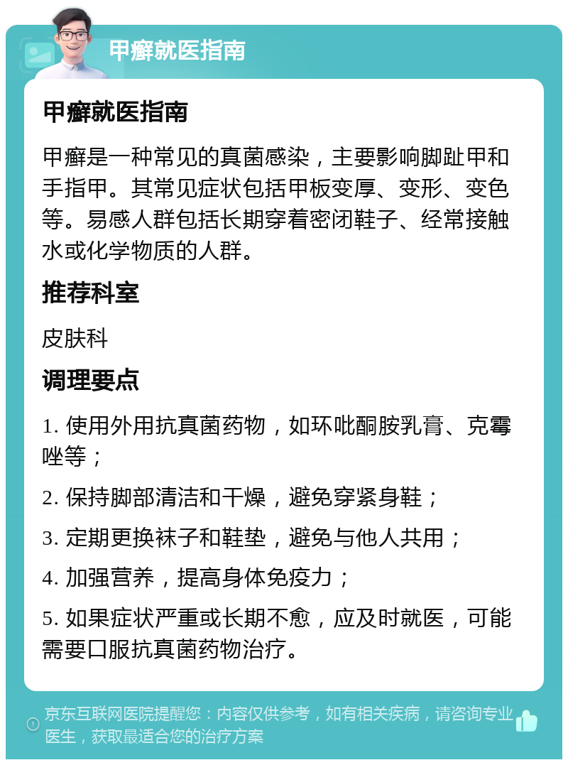 甲癣就医指南 甲癣就医指南 甲癣是一种常见的真菌感染，主要影响脚趾甲和手指甲。其常见症状包括甲板变厚、变形、变色等。易感人群包括长期穿着密闭鞋子、经常接触水或化学物质的人群。 推荐科室 皮肤科 调理要点 1. 使用外用抗真菌药物，如环吡酮胺乳膏、克霉唑等； 2. 保持脚部清洁和干燥，避免穿紧身鞋； 3. 定期更换袜子和鞋垫，避免与他人共用； 4. 加强营养，提高身体免疫力； 5. 如果症状严重或长期不愈，应及时就医，可能需要口服抗真菌药物治疗。