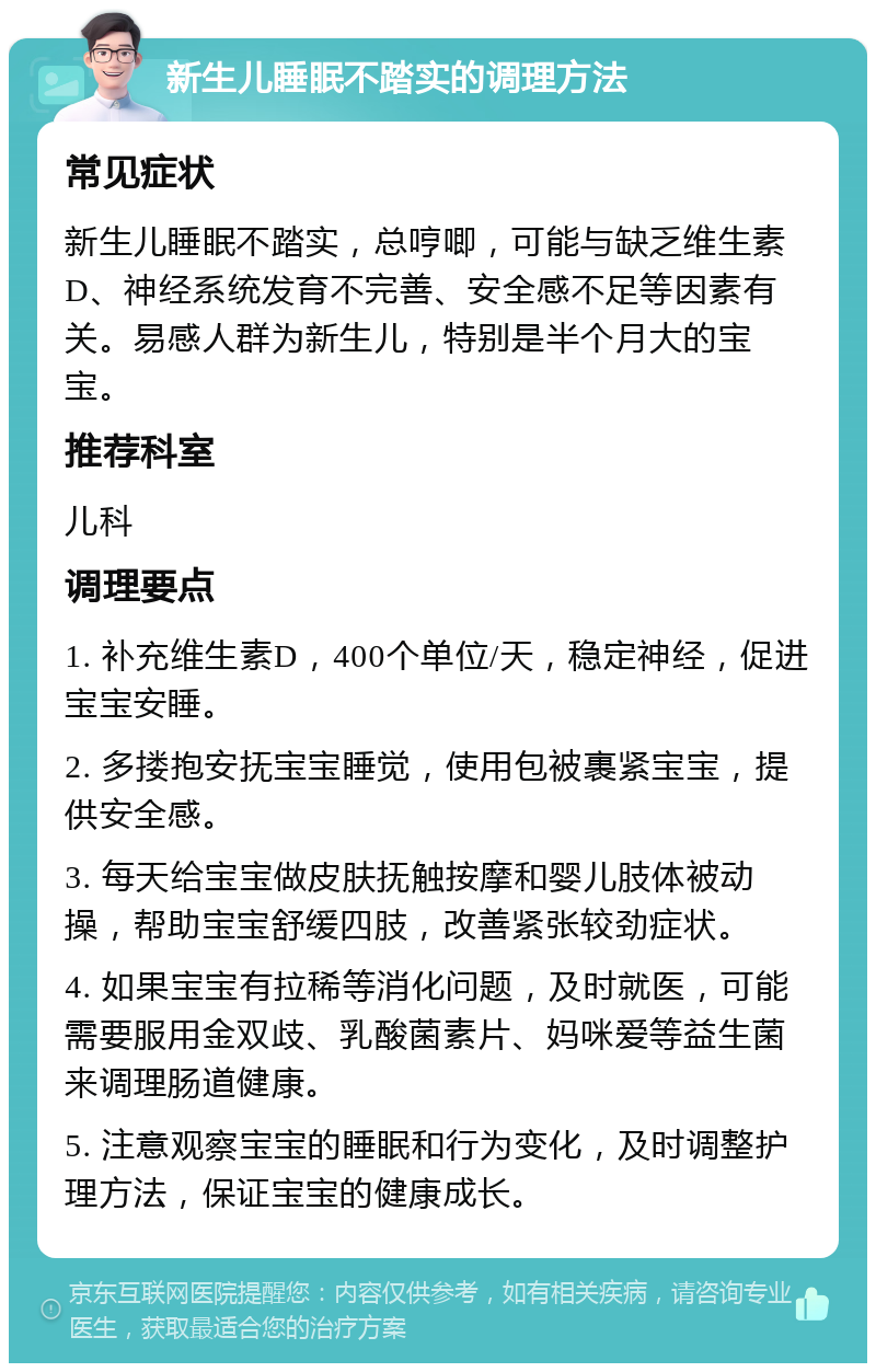 新生儿睡眠不踏实的调理方法 常见症状 新生儿睡眠不踏实，总哼唧，可能与缺乏维生素D、神经系统发育不完善、安全感不足等因素有关。易感人群为新生儿，特别是半个月大的宝宝。 推荐科室 儿科 调理要点 1. 补充维生素D，400个单位/天，稳定神经，促进宝宝安睡。 2. 多搂抱安抚宝宝睡觉，使用包被裹紧宝宝，提供安全感。 3. 每天给宝宝做皮肤抚触按摩和婴儿肢体被动操，帮助宝宝舒缓四肢，改善紧张较劲症状。 4. 如果宝宝有拉稀等消化问题，及时就医，可能需要服用金双歧、乳酸菌素片、妈咪爱等益生菌来调理肠道健康。 5. 注意观察宝宝的睡眠和行为变化，及时调整护理方法，保证宝宝的健康成长。