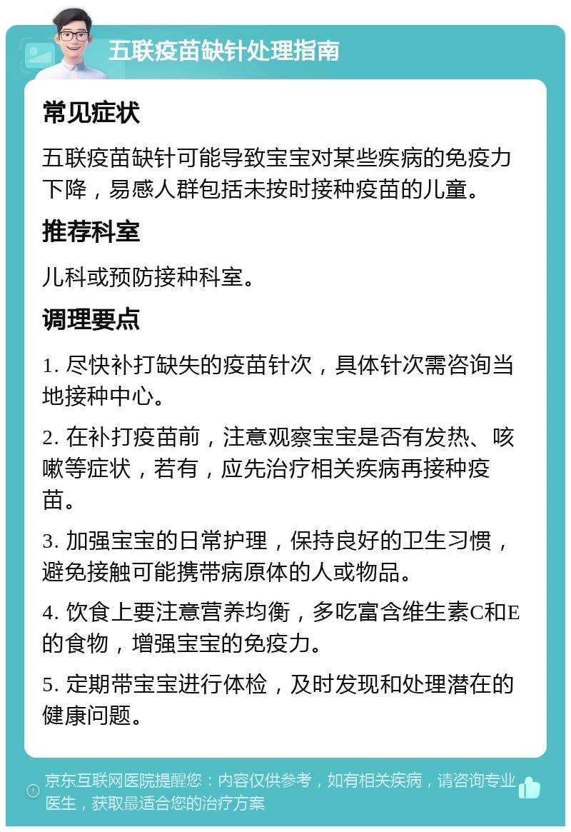 五联疫苗缺针处理指南 常见症状 五联疫苗缺针可能导致宝宝对某些疾病的免疫力下降，易感人群包括未按时接种疫苗的儿童。 推荐科室 儿科或预防接种科室。 调理要点 1. 尽快补打缺失的疫苗针次，具体针次需咨询当地接种中心。 2. 在补打疫苗前，注意观察宝宝是否有发热、咳嗽等症状，若有，应先治疗相关疾病再接种疫苗。 3. 加强宝宝的日常护理，保持良好的卫生习惯，避免接触可能携带病原体的人或物品。 4. 饮食上要注意营养均衡，多吃富含维生素C和E的食物，增强宝宝的免疫力。 5. 定期带宝宝进行体检，及时发现和处理潜在的健康问题。