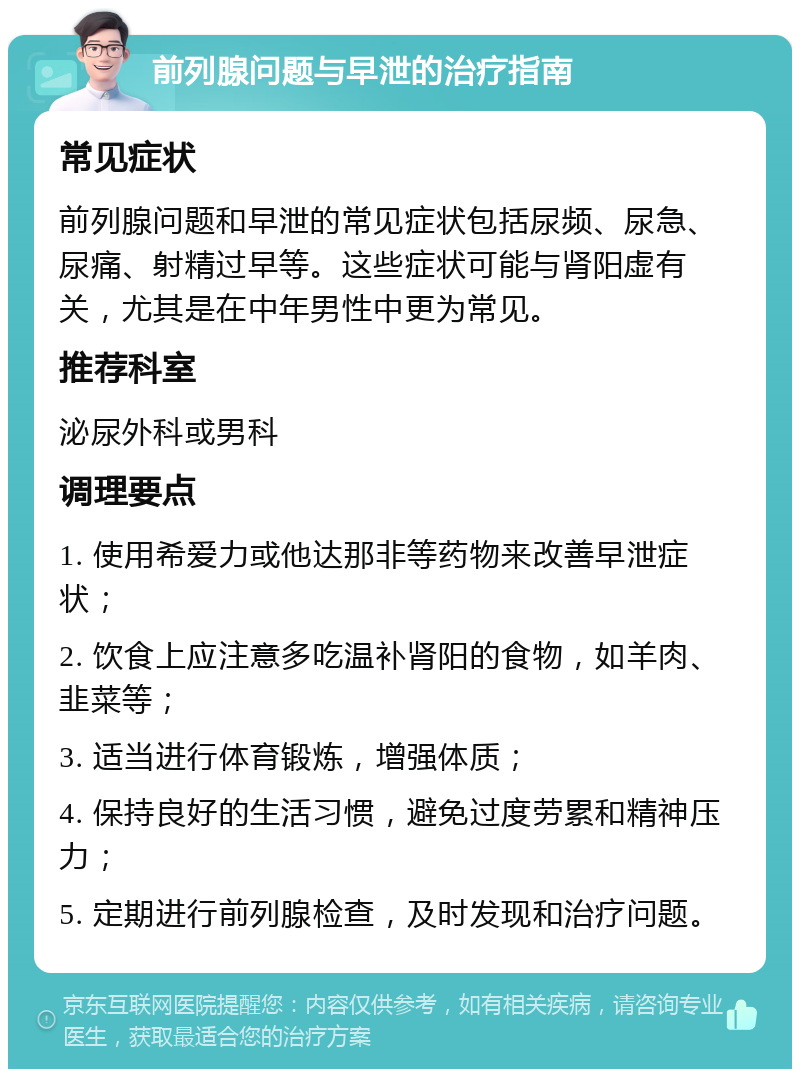 前列腺问题与早泄的治疗指南 常见症状 前列腺问题和早泄的常见症状包括尿频、尿急、尿痛、射精过早等。这些症状可能与肾阳虚有关，尤其是在中年男性中更为常见。 推荐科室 泌尿外科或男科 调理要点 1. 使用希爱力或他达那非等药物来改善早泄症状； 2. 饮食上应注意多吃温补肾阳的食物，如羊肉、韭菜等； 3. 适当进行体育锻炼，增强体质； 4. 保持良好的生活习惯，避免过度劳累和精神压力； 5. 定期进行前列腺检查，及时发现和治疗问题。