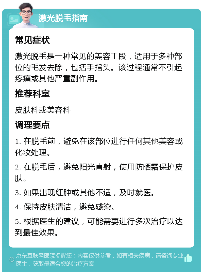 激光脱毛指南 常见症状 激光脱毛是一种常见的美容手段，适用于多种部位的毛发去除，包括手指头。该过程通常不引起疼痛或其他严重副作用。 推荐科室 皮肤科或美容科 调理要点 1. 在脱毛前，避免在该部位进行任何其他美容或化妆处理。 2. 在脱毛后，避免阳光直射，使用防晒霜保护皮肤。 3. 如果出现红肿或其他不适，及时就医。 4. 保持皮肤清洁，避免感染。 5. 根据医生的建议，可能需要进行多次治疗以达到最佳效果。