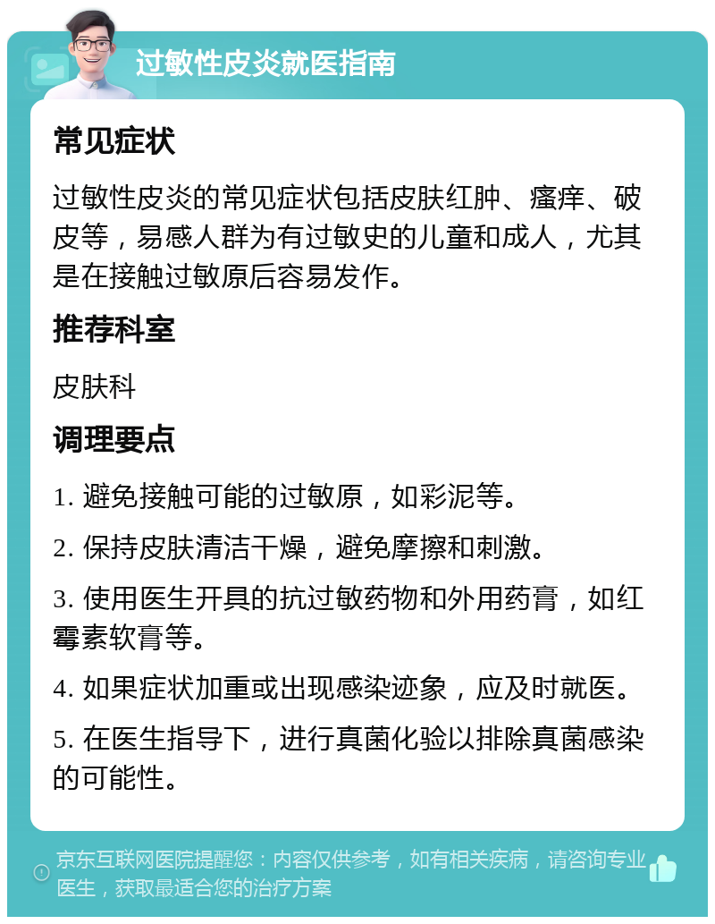 过敏性皮炎就医指南 常见症状 过敏性皮炎的常见症状包括皮肤红肿、瘙痒、破皮等，易感人群为有过敏史的儿童和成人，尤其是在接触过敏原后容易发作。 推荐科室 皮肤科 调理要点 1. 避免接触可能的过敏原，如彩泥等。 2. 保持皮肤清洁干燥，避免摩擦和刺激。 3. 使用医生开具的抗过敏药物和外用药膏，如红霉素软膏等。 4. 如果症状加重或出现感染迹象，应及时就医。 5. 在医生指导下，进行真菌化验以排除真菌感染的可能性。