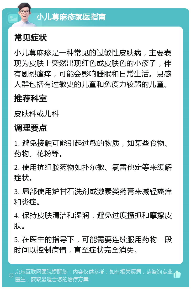 小儿荨麻疹就医指南 常见症状 小儿荨麻疹是一种常见的过敏性皮肤病，主要表现为皮肤上突然出现红色或皮肤色的小疹子，伴有剧烈瘙痒，可能会影响睡眠和日常生活。易感人群包括有过敏史的儿童和免疫力较弱的儿童。 推荐科室 皮肤科或儿科 调理要点 1. 避免接触可能引起过敏的物质，如某些食物、药物、花粉等。 2. 使用抗组胺药物如扑尔敏、氯雷他定等来缓解症状。 3. 局部使用炉甘石洗剂或激素类药膏来减轻瘙痒和炎症。 4. 保持皮肤清洁和湿润，避免过度搔抓和摩擦皮肤。 5. 在医生的指导下，可能需要连续服用药物一段时间以控制病情，直至症状完全消失。