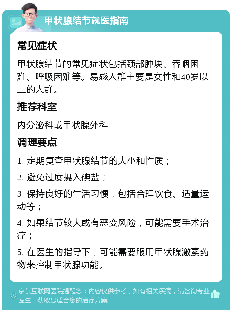 甲状腺结节就医指南 常见症状 甲状腺结节的常见症状包括颈部肿块、吞咽困难、呼吸困难等。易感人群主要是女性和40岁以上的人群。 推荐科室 内分泌科或甲状腺外科 调理要点 1. 定期复查甲状腺结节的大小和性质； 2. 避免过度摄入碘盐； 3. 保持良好的生活习惯，包括合理饮食、适量运动等； 4. 如果结节较大或有恶变风险，可能需要手术治疗； 5. 在医生的指导下，可能需要服用甲状腺激素药物来控制甲状腺功能。