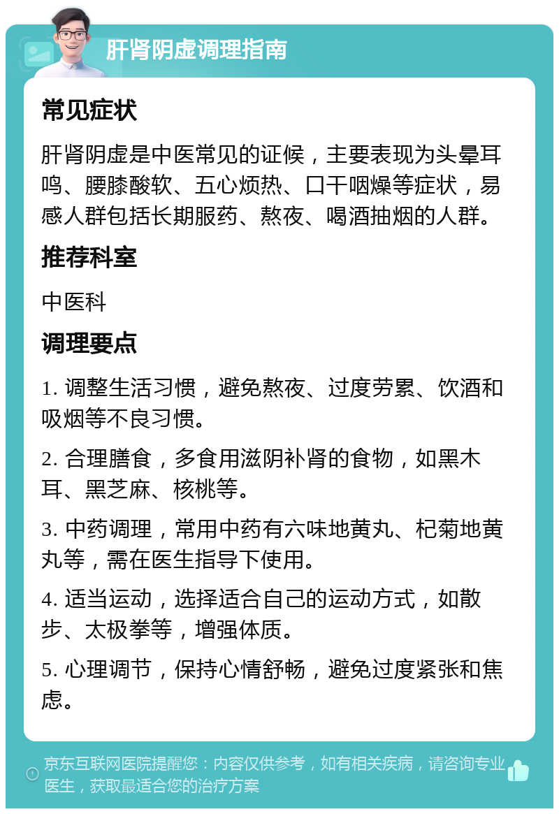 肝肾阴虚调理指南 常见症状 肝肾阴虚是中医常见的证候，主要表现为头晕耳鸣、腰膝酸软、五心烦热、口干咽燥等症状，易感人群包括长期服药、熬夜、喝酒抽烟的人群。 推荐科室 中医科 调理要点 1. 调整生活习惯，避免熬夜、过度劳累、饮酒和吸烟等不良习惯。 2. 合理膳食，多食用滋阴补肾的食物，如黑木耳、黑芝麻、核桃等。 3. 中药调理，常用中药有六味地黄丸、杞菊地黄丸等，需在医生指导下使用。 4. 适当运动，选择适合自己的运动方式，如散步、太极拳等，增强体质。 5. 心理调节，保持心情舒畅，避免过度紧张和焦虑。