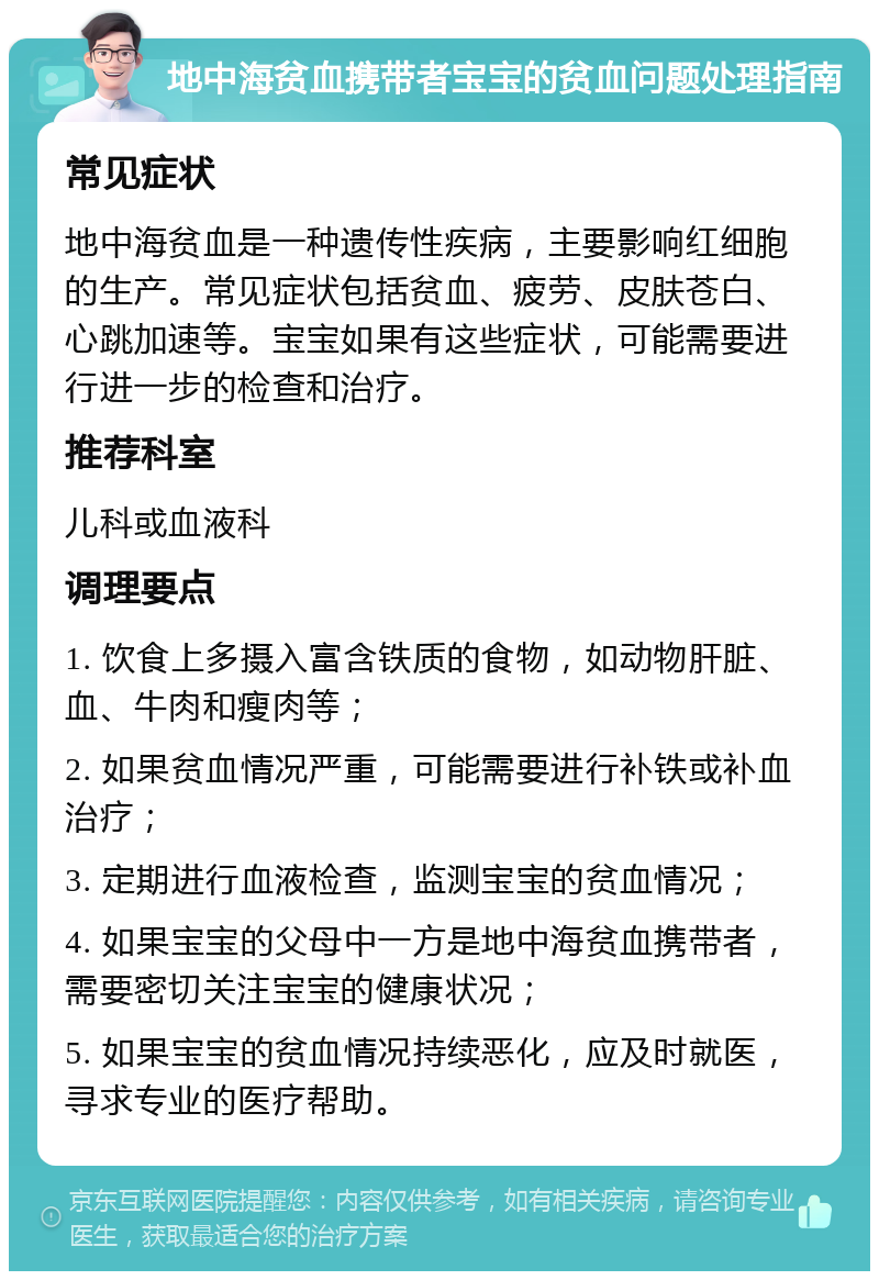 地中海贫血携带者宝宝的贫血问题处理指南 常见症状 地中海贫血是一种遗传性疾病，主要影响红细胞的生产。常见症状包括贫血、疲劳、皮肤苍白、心跳加速等。宝宝如果有这些症状，可能需要进行进一步的检查和治疗。 推荐科室 儿科或血液科 调理要点 1. 饮食上多摄入富含铁质的食物，如动物肝脏、血、牛肉和瘦肉等； 2. 如果贫血情况严重，可能需要进行补铁或补血治疗； 3. 定期进行血液检查，监测宝宝的贫血情况； 4. 如果宝宝的父母中一方是地中海贫血携带者，需要密切关注宝宝的健康状况； 5. 如果宝宝的贫血情况持续恶化，应及时就医，寻求专业的医疗帮助。