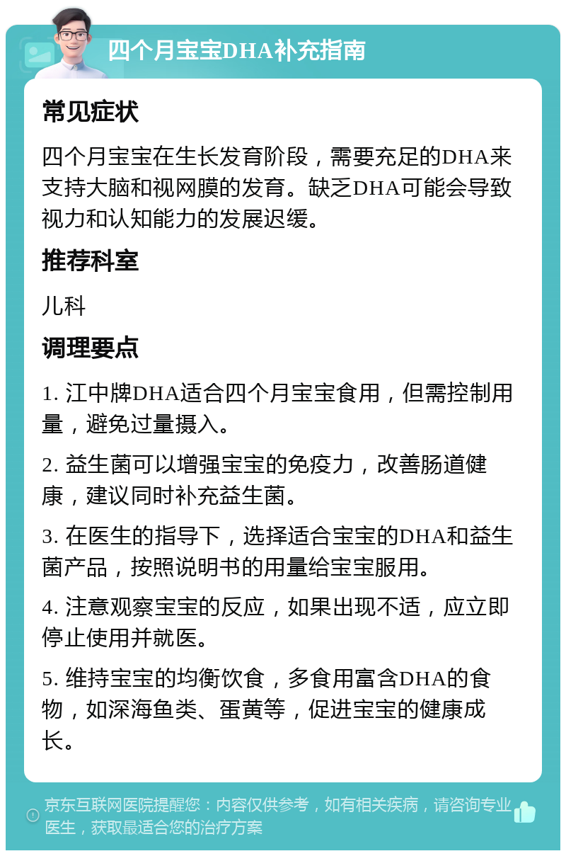 四个月宝宝DHA补充指南 常见症状 四个月宝宝在生长发育阶段，需要充足的DHA来支持大脑和视网膜的发育。缺乏DHA可能会导致视力和认知能力的发展迟缓。 推荐科室 儿科 调理要点 1. 江中牌DHA适合四个月宝宝食用，但需控制用量，避免过量摄入。 2. 益生菌可以增强宝宝的免疫力，改善肠道健康，建议同时补充益生菌。 3. 在医生的指导下，选择适合宝宝的DHA和益生菌产品，按照说明书的用量给宝宝服用。 4. 注意观察宝宝的反应，如果出现不适，应立即停止使用并就医。 5. 维持宝宝的均衡饮食，多食用富含DHA的食物，如深海鱼类、蛋黄等，促进宝宝的健康成长。