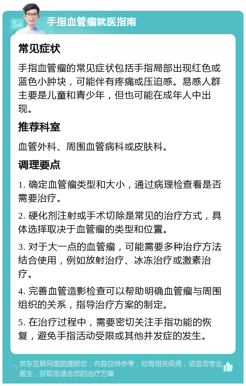 手指血管瘤就医指南 常见症状 手指血管瘤的常见症状包括手指局部出现红色或蓝色小肿块，可能伴有疼痛或压迫感。易感人群主要是儿童和青少年，但也可能在成年人中出现。 推荐科室 血管外科、周围血管病科或皮肤科。 调理要点 1. 确定血管瘤类型和大小，通过病理检查看是否需要治疗。 2. 硬化剂注射或手术切除是常见的治疗方式，具体选择取决于血管瘤的类型和位置。 3. 对于大一点的血管瘤，可能需要多种治疗方法结合使用，例如放射治疗、冰冻治疗或激素治疗。 4. 完善血管造影检查可以帮助明确血管瘤与周围组织的关系，指导治疗方案的制定。 5. 在治疗过程中，需要密切关注手指功能的恢复，避免手指活动受限或其他并发症的发生。