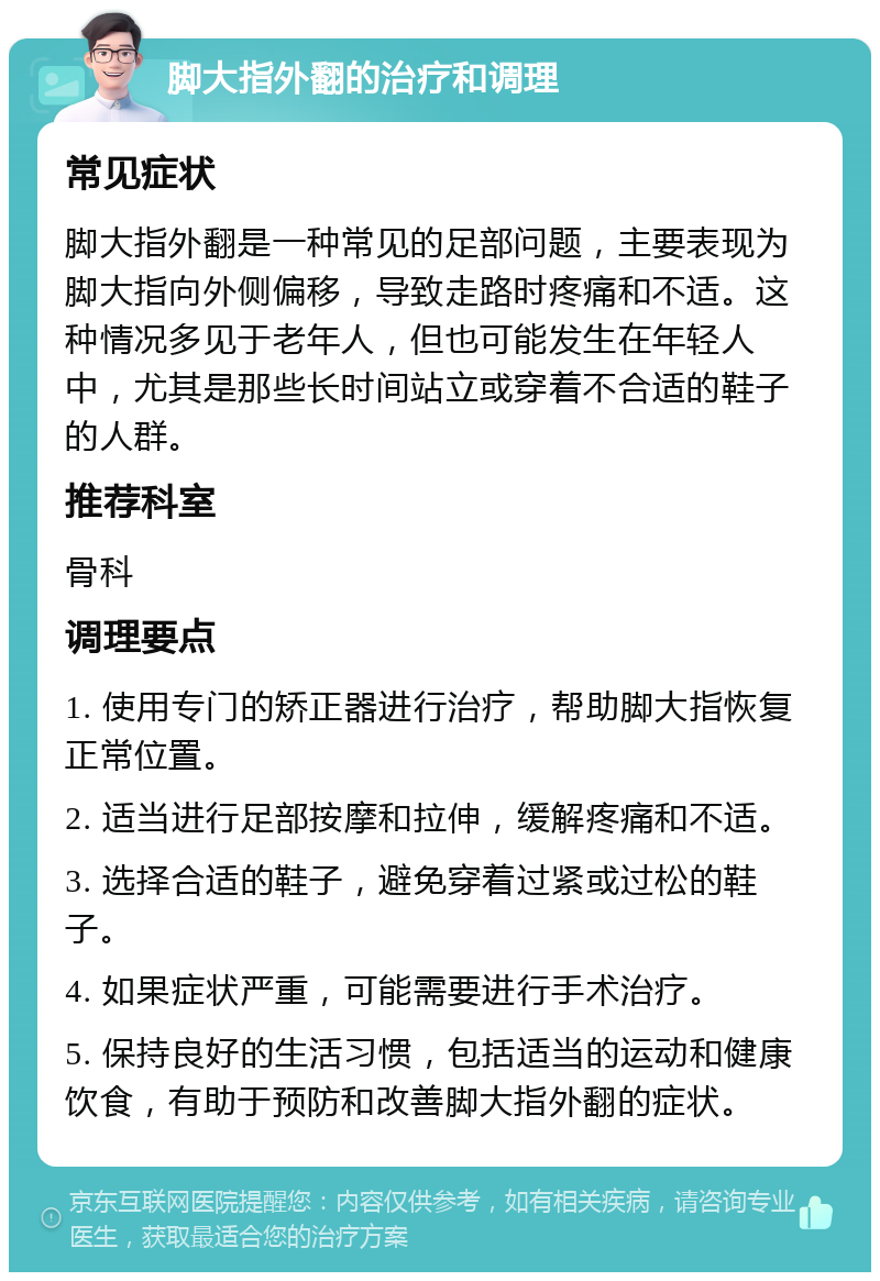 脚大指外翻的治疗和调理 常见症状 脚大指外翻是一种常见的足部问题，主要表现为脚大指向外侧偏移，导致走路时疼痛和不适。这种情况多见于老年人，但也可能发生在年轻人中，尤其是那些长时间站立或穿着不合适的鞋子的人群。 推荐科室 骨科 调理要点 1. 使用专门的矫正器进行治疗，帮助脚大指恢复正常位置。 2. 适当进行足部按摩和拉伸，缓解疼痛和不适。 3. 选择合适的鞋子，避免穿着过紧或过松的鞋子。 4. 如果症状严重，可能需要进行手术治疗。 5. 保持良好的生活习惯，包括适当的运动和健康饮食，有助于预防和改善脚大指外翻的症状。