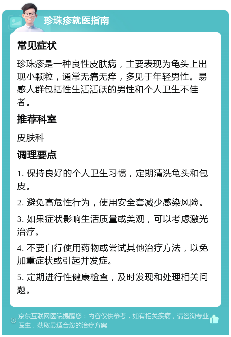 珍珠疹就医指南 常见症状 珍珠疹是一种良性皮肤病，主要表现为龟头上出现小颗粒，通常无痛无痒，多见于年轻男性。易感人群包括性生活活跃的男性和个人卫生不佳者。 推荐科室 皮肤科 调理要点 1. 保持良好的个人卫生习惯，定期清洗龟头和包皮。 2. 避免高危性行为，使用安全套减少感染风险。 3. 如果症状影响生活质量或美观，可以考虑激光治疗。 4. 不要自行使用药物或尝试其他治疗方法，以免加重症状或引起并发症。 5. 定期进行性健康检查，及时发现和处理相关问题。