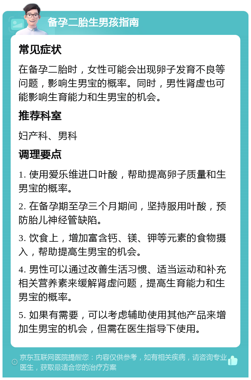 备孕二胎生男孩指南 常见症状 在备孕二胎时，女性可能会出现卵子发育不良等问题，影响生男宝的概率。同时，男性肾虚也可能影响生育能力和生男宝的机会。 推荐科室 妇产科、男科 调理要点 1. 使用爱乐维进口叶酸，帮助提高卵子质量和生男宝的概率。 2. 在备孕期至孕三个月期间，坚持服用叶酸，预防胎儿神经管缺陷。 3. 饮食上，增加富含钙、镁、钾等元素的食物摄入，帮助提高生男宝的机会。 4. 男性可以通过改善生活习惯、适当运动和补充相关营养素来缓解肾虚问题，提高生育能力和生男宝的概率。 5. 如果有需要，可以考虑辅助使用其他产品来增加生男宝的机会，但需在医生指导下使用。