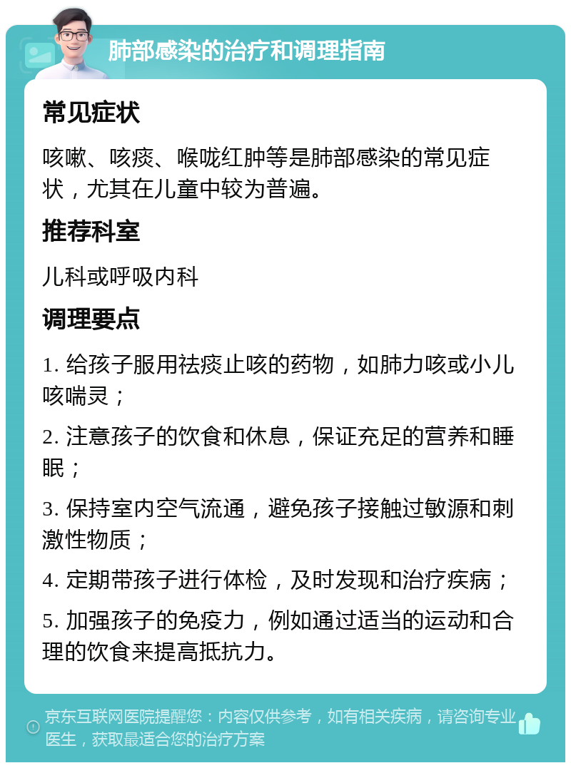 肺部感染的治疗和调理指南 常见症状 咳嗽、咳痰、喉咙红肿等是肺部感染的常见症状，尤其在儿童中较为普遍。 推荐科室 儿科或呼吸内科 调理要点 1. 给孩子服用祛痰止咳的药物，如肺力咳或小儿咳喘灵； 2. 注意孩子的饮食和休息，保证充足的营养和睡眠； 3. 保持室内空气流通，避免孩子接触过敏源和刺激性物质； 4. 定期带孩子进行体检，及时发现和治疗疾病； 5. 加强孩子的免疫力，例如通过适当的运动和合理的饮食来提高抵抗力。