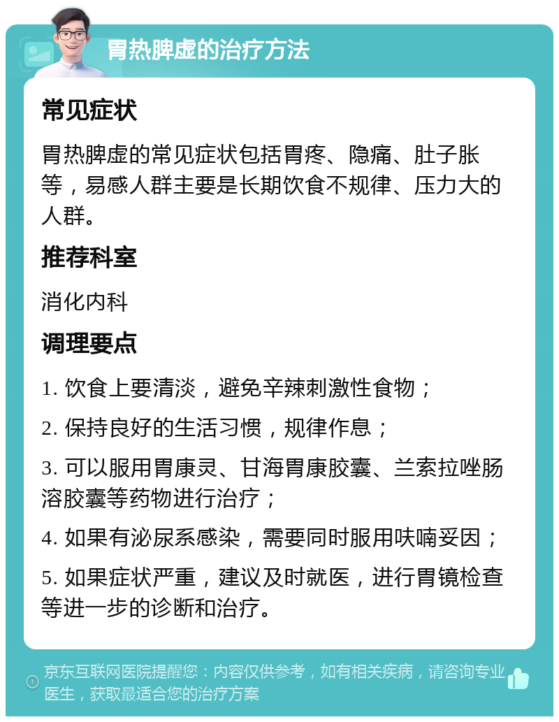 胃热脾虚的治疗方法 常见症状 胃热脾虚的常见症状包括胃疼、隐痛、肚子胀等，易感人群主要是长期饮食不规律、压力大的人群。 推荐科室 消化内科 调理要点 1. 饮食上要清淡，避免辛辣刺激性食物； 2. 保持良好的生活习惯，规律作息； 3. 可以服用胃康灵、甘海胃康胶囊、兰索拉唑肠溶胶囊等药物进行治疗； 4. 如果有泌尿系感染，需要同时服用呋喃妥因； 5. 如果症状严重，建议及时就医，进行胃镜检查等进一步的诊断和治疗。