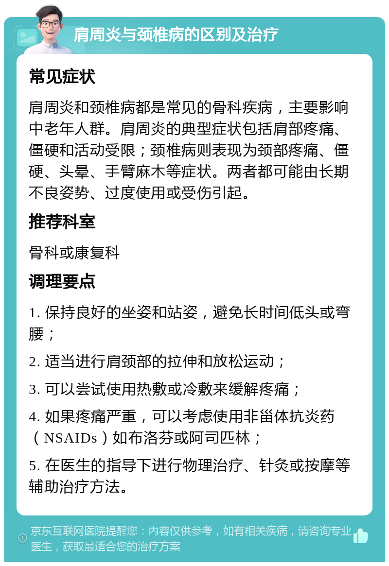 肩周炎与颈椎病的区别及治疗 常见症状 肩周炎和颈椎病都是常见的骨科疾病，主要影响中老年人群。肩周炎的典型症状包括肩部疼痛、僵硬和活动受限；颈椎病则表现为颈部疼痛、僵硬、头晕、手臂麻木等症状。两者都可能由长期不良姿势、过度使用或受伤引起。 推荐科室 骨科或康复科 调理要点 1. 保持良好的坐姿和站姿，避免长时间低头或弯腰； 2. 适当进行肩颈部的拉伸和放松运动； 3. 可以尝试使用热敷或冷敷来缓解疼痛； 4. 如果疼痛严重，可以考虑使用非甾体抗炎药（NSAIDs）如布洛芬或阿司匹林； 5. 在医生的指导下进行物理治疗、针灸或按摩等辅助治疗方法。