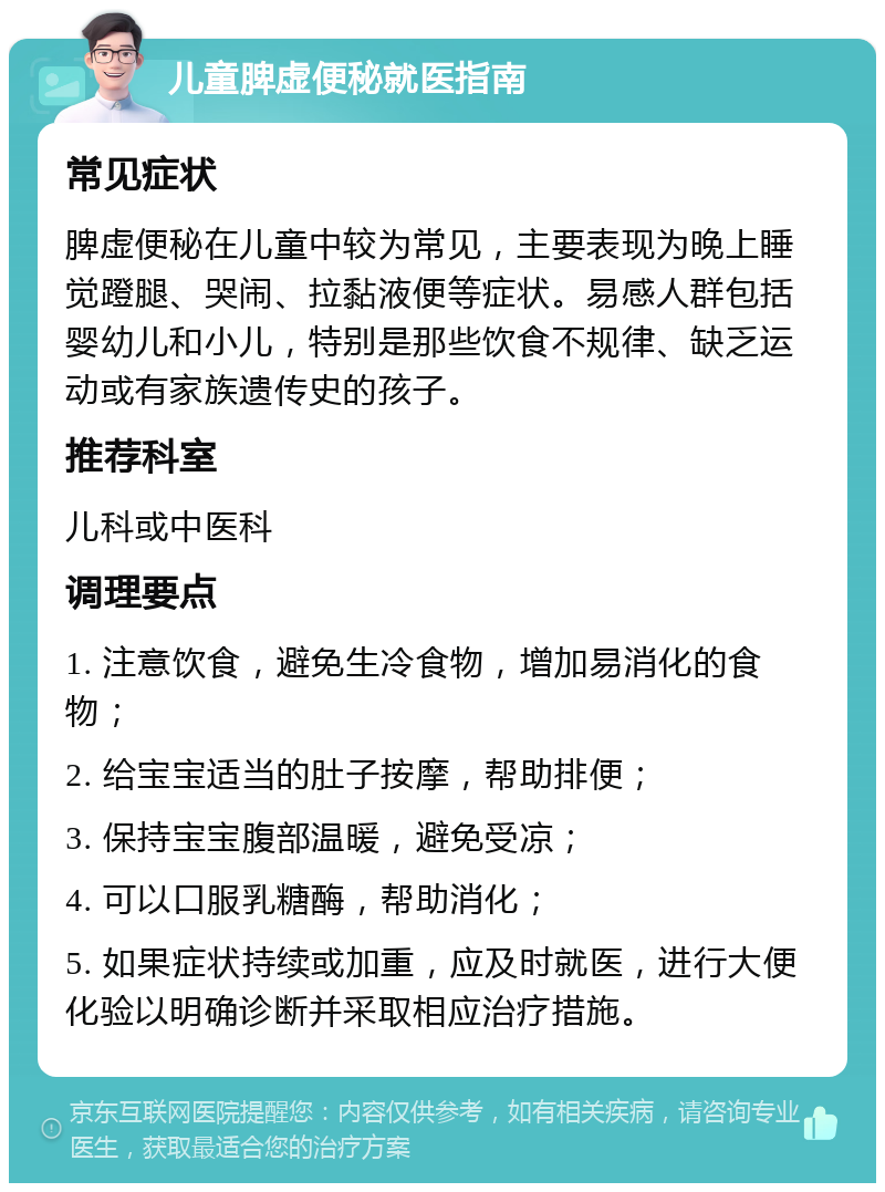 儿童脾虚便秘就医指南 常见症状 脾虚便秘在儿童中较为常见，主要表现为晚上睡觉蹬腿、哭闹、拉黏液便等症状。易感人群包括婴幼儿和小儿，特别是那些饮食不规律、缺乏运动或有家族遗传史的孩子。 推荐科室 儿科或中医科 调理要点 1. 注意饮食，避免生冷食物，增加易消化的食物； 2. 给宝宝适当的肚子按摩，帮助排便； 3. 保持宝宝腹部温暖，避免受凉； 4. 可以口服乳糖酶，帮助消化； 5. 如果症状持续或加重，应及时就医，进行大便化验以明确诊断并采取相应治疗措施。